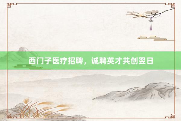 西门子医疗招聘，诚聘英才共创翌日