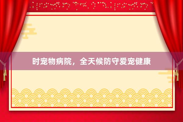 时宠物病院，全天候防守爱宠健康