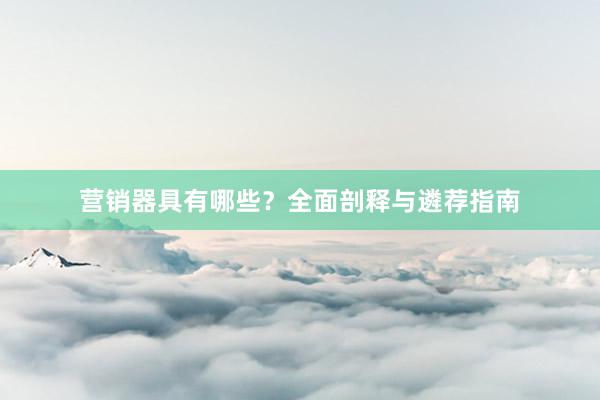 营销器具有哪些？全面剖释与遴荐指南